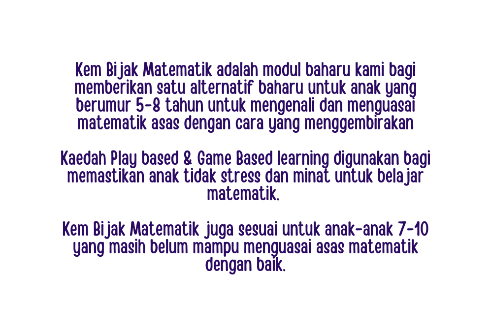 Kem Bijak Matematik adalah modul baharu kami bagi memberikan satu alternatif baharu untuk anak yang berumur 5 8 tahun untuk mengenali dan menguasai matematik asas dengan cara yang menggembirakan Kaedah Play based Game Based learning digunakan bagi memastikan anak tidak stress dan minat untuk belajar matematik Kem Bijak Matematik juga sesuai untuk anak anak 7 10 yang masih belum mampu menguasai asas matematik dengan baik